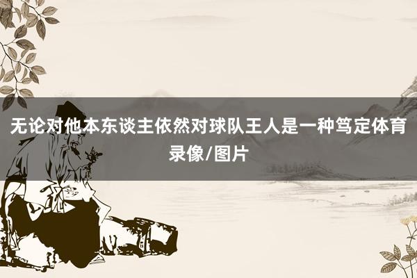 无论对他本东谈主依然对球队王人是一种笃定体育录像/图片