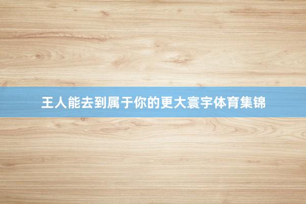 王人能去到属于你的更大寰宇体育集锦