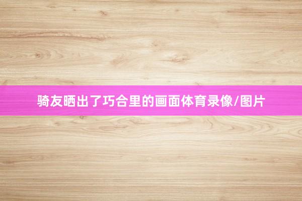 骑友晒出了巧合里的画面体育录像/图片