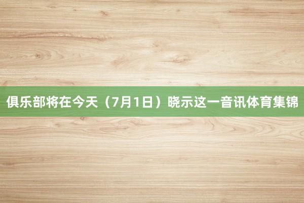 俱乐部将在今天(7月1日)晓示这一音讯体育集锦