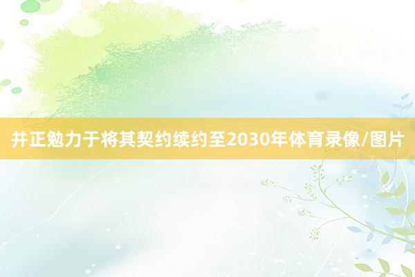 并正勉力于将其契约续约至2030年体育录像/图片