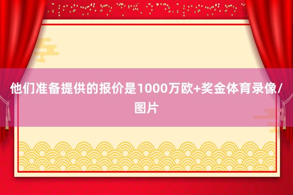 他们准备提供的报价是1000万欧+奖金体育录像/图片
