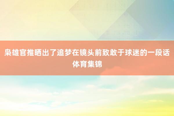枭雄官推晒出了追梦在镜头前致敢于球迷的一段话体育集锦