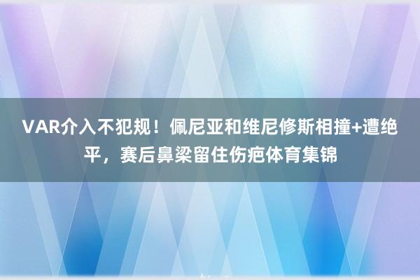 VAR介入不犯规！佩尼亚和维尼修斯相撞+遭绝平，赛后鼻梁留住伤疤体育集锦