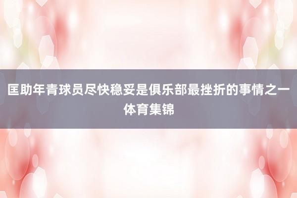 匡助年青球员尽快稳妥是俱乐部最挫折的事情之一体育集锦