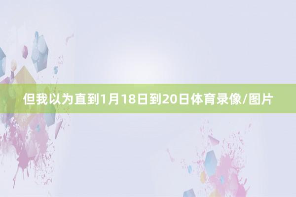 但我以为直到1月18日到20日体育录像/图片