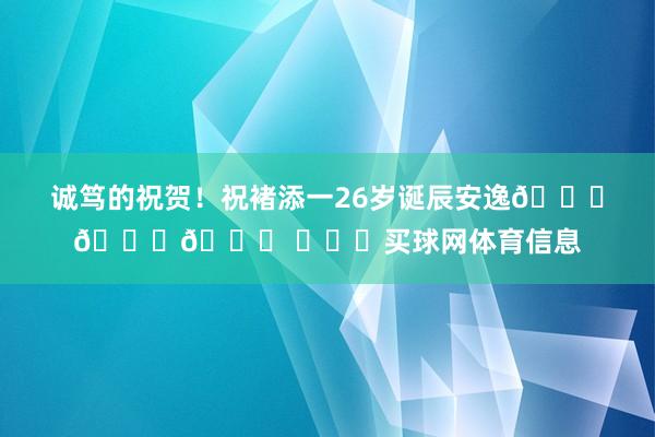诚笃的祝贺！祝褚添一26岁诞辰安逸🎂🎉🎁 ​​​买球网体育信息