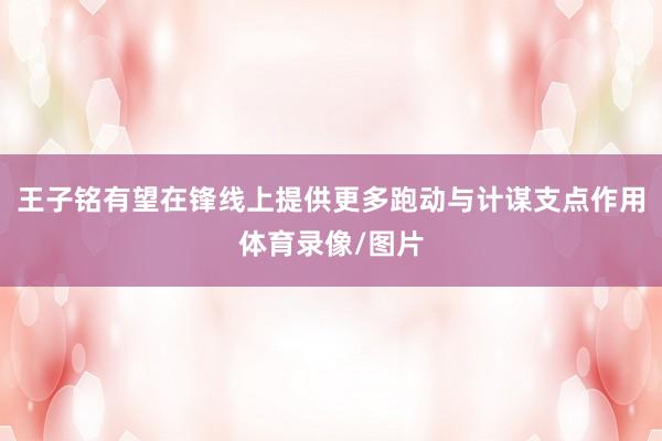 王子铭有望在锋线上提供更多跑动与计谋支点作用体育录像/图片