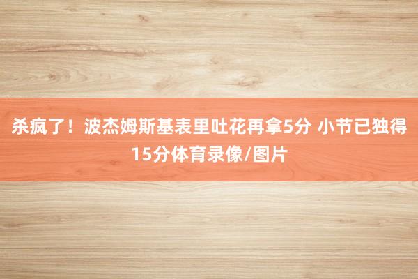 杀疯了！波杰姆斯基表里吐花再拿5分 小节已独得15分体育录像/图片
