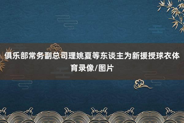 俱乐部常务副总司理姚夏等东谈主为新援授球衣体育录像/图片
